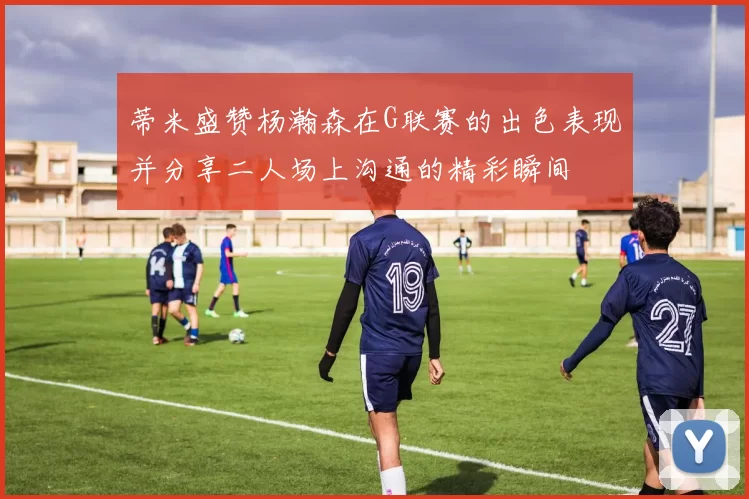 蒂米盛赞杨瀚森在G联赛的出色表现并分享二人场上沟通的精彩瞬间