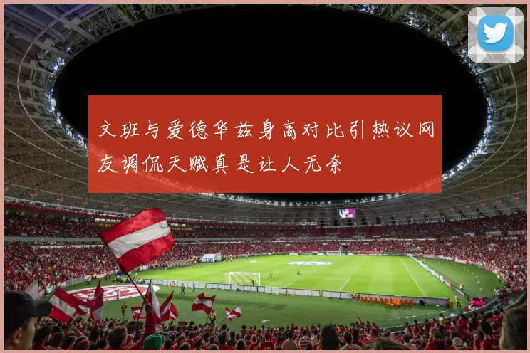 文班与爱德华兹身高对比引热议网友调侃天赋真是让人无奈