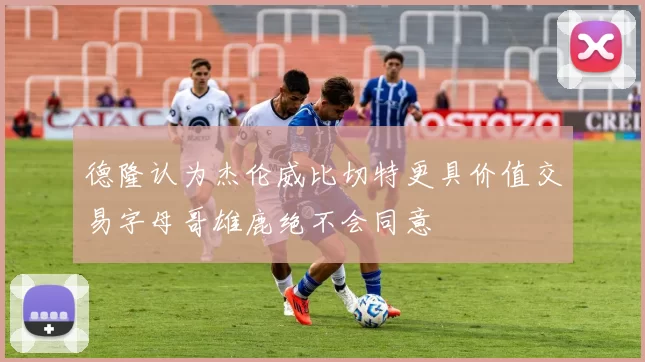 德隆认为杰伦威比切特更具价值交易字母哥雄鹿绝不会同意