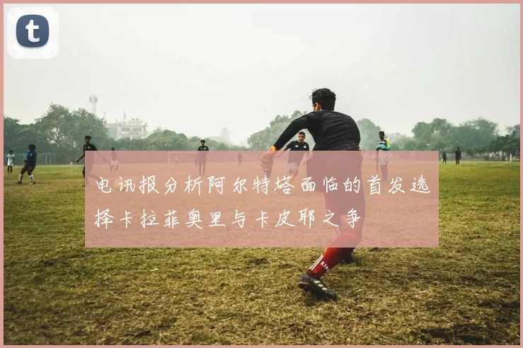 电讯报分析阿尔特塔面临的首发选择卡拉菲奥里与卡皮耶之争
