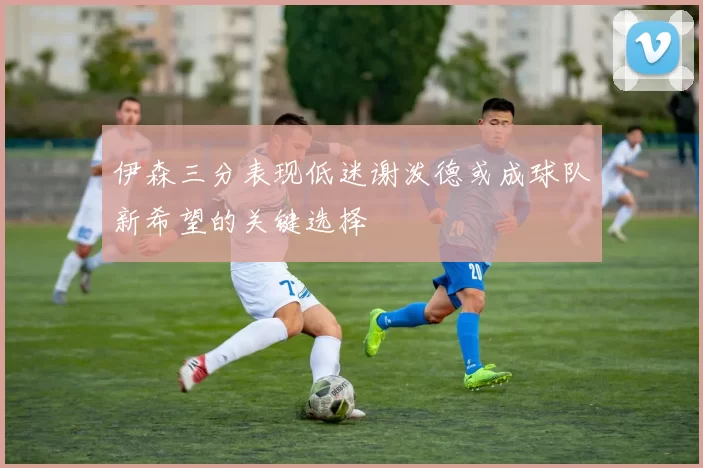 伊森三分表现低迷谢泼德或成球队新希望的关键选择