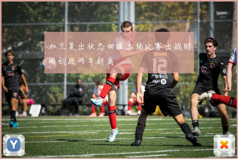 加兰复出状态回暖本场比赛出战时间创近两年新高