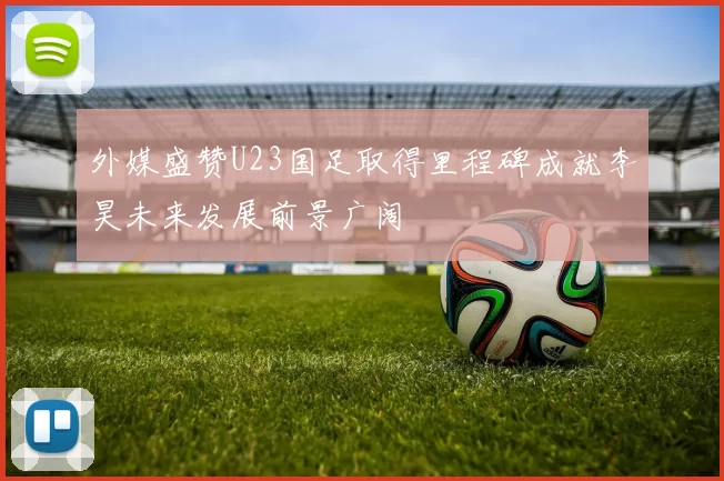 外媒盛赞U23国足取得里程碑成就李昊未来发展前景广阔