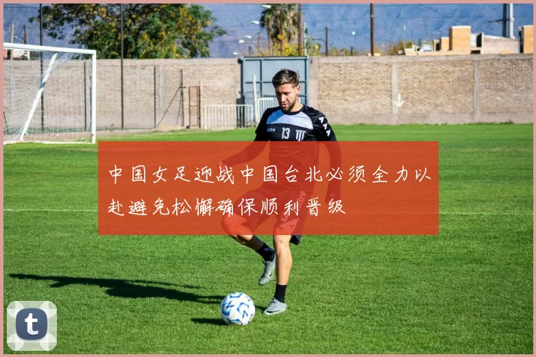 中国女足迎战中国台北必须全力以赴避免松懈确保顺利晋级