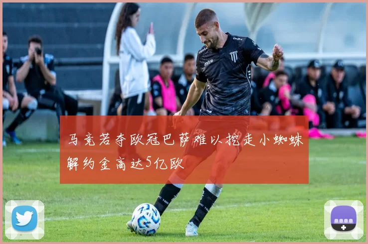 马竞若夺欧冠巴萨难以挖走小蜘蛛解约金高达5亿欧