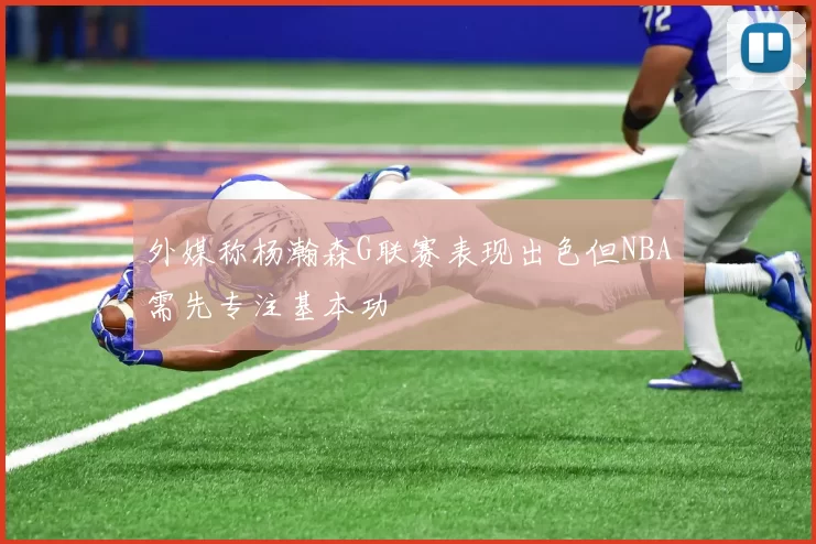 外媒称杨瀚森G联赛表现出色但NBA需先专注基本功