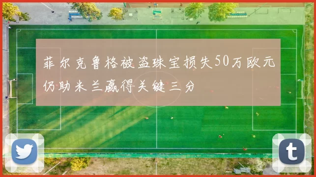 菲尔克鲁格被盗珠宝损失50万欧元仍助米兰赢得关键三分