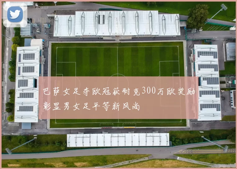 巴萨女足夺欧冠获耐克300万欧奖励彰显男女足平等新风尚