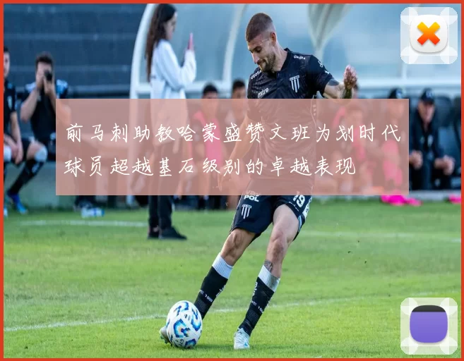 前马刺助教哈蒙盛赞文班为划时代球员超越基石级别的卓越表现