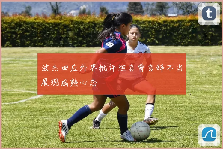 波杰回应外界批评坦言曾言辞不当展现成熟心态
