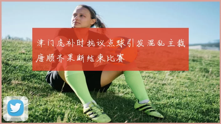 津门虎补时抗议点球引发混乱主裁唐顺齐果断结束比赛