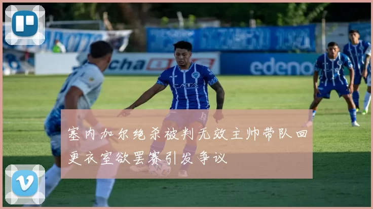 塞内加尔绝杀被判无效主帅带队回更衣室欲罢赛引发争议