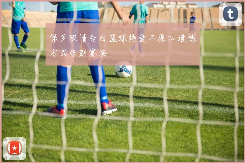 保罗深情告白篮球热爱不愿以遗憾方式告别赛场