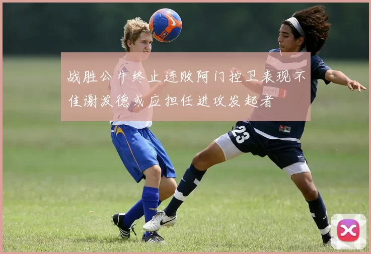 战胜公牛终止连败阿门控卫表现不佳谢泼德或应担任进攻发起者