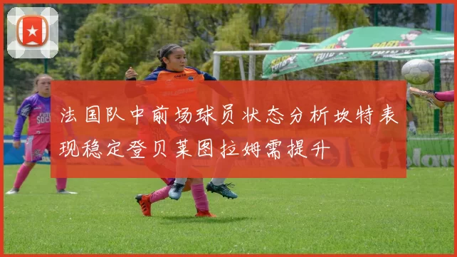 法国队中前场球员状态分析坎特表现稳定登贝莱图拉姆需提升