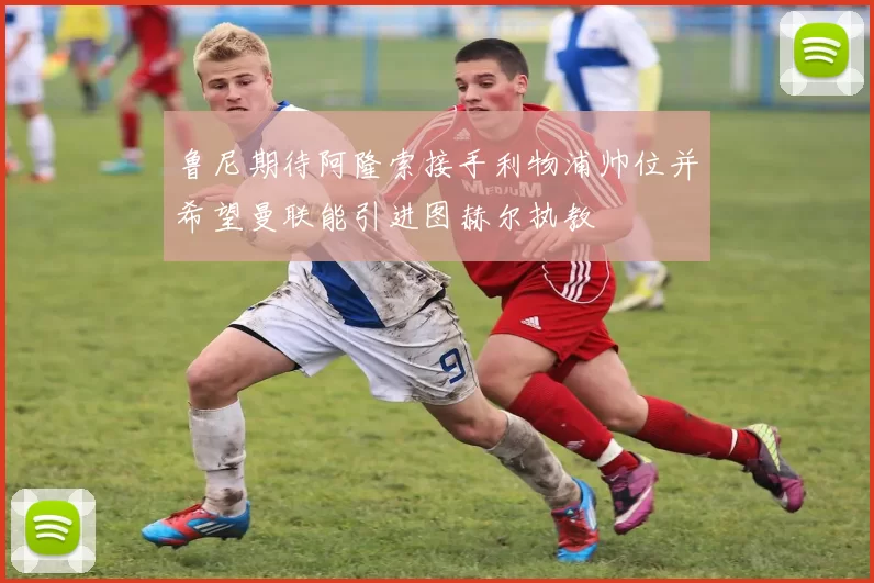 鲁尼期待阿隆索接手利物浦帅位并希望曼联能引进图赫尔执教