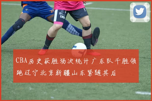 CBA历史获胜场次统计广东队千胜领跑辽宁北京新疆山东紧随其后