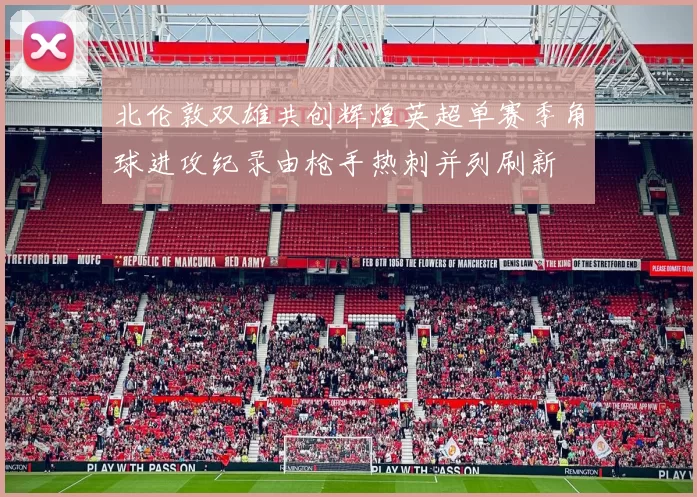 北伦敦双雄共创辉煌英超单赛季角球进攻纪录由枪手热刺并列刷新