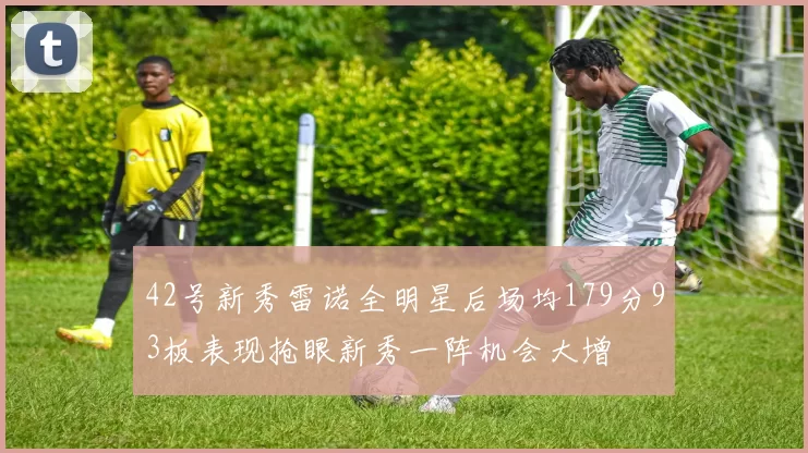 42号新秀雷诺全明星后场均179分93板表现抢眼新秀一阵机会大增
