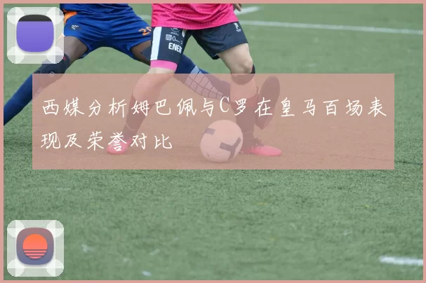 西媒分析姆巴佩与C罗在皇马百场表现及荣誉对比