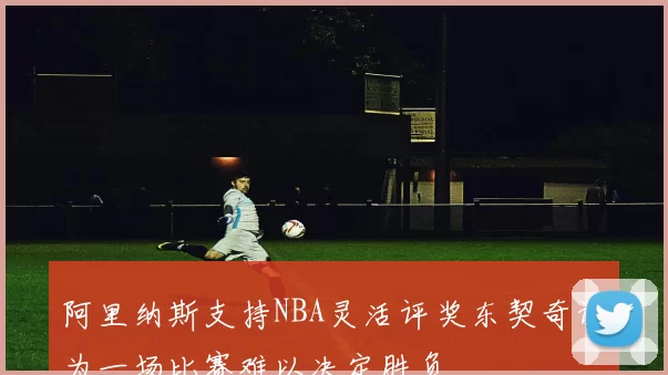 阿里纳斯支持NBA灵活评奖东契奇认为一场比赛难以决定胜负
