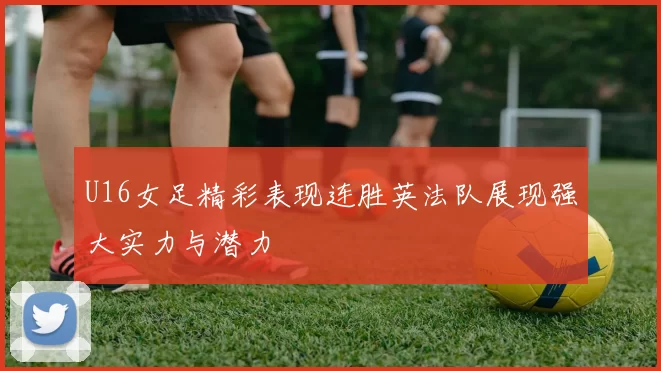 U16女足精彩表现连胜英法队展现强大实力与潜力