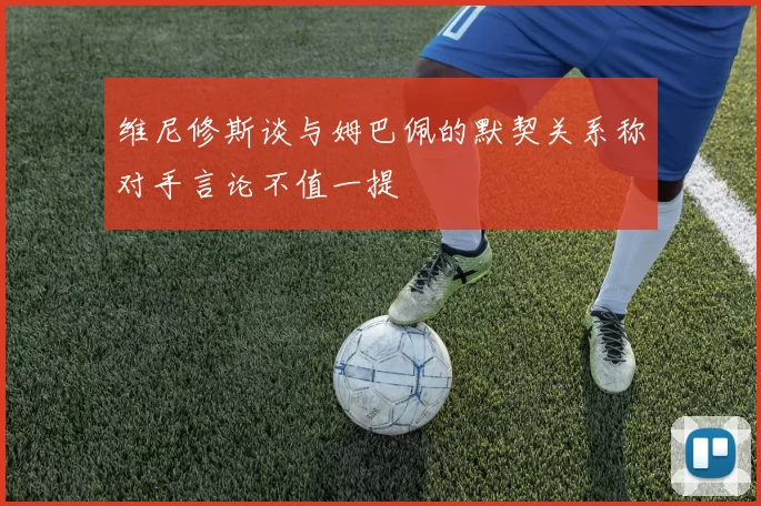 维尼修斯谈与姆巴佩的默契关系称对手言论不值一提