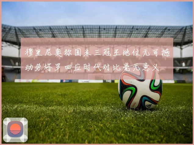 穆里尼奥称国米三冠王地位无可撼动劳塔罗回应时代对比毫无意义