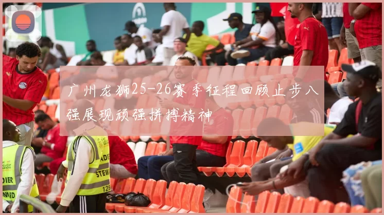 广州龙狮25-26赛季征程回顾止步八强展现顽强拼搏精神