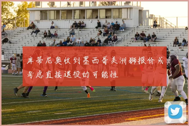 库蒂尼奥收到墨西哥美洲狮报价或考虑直接退役的可能性