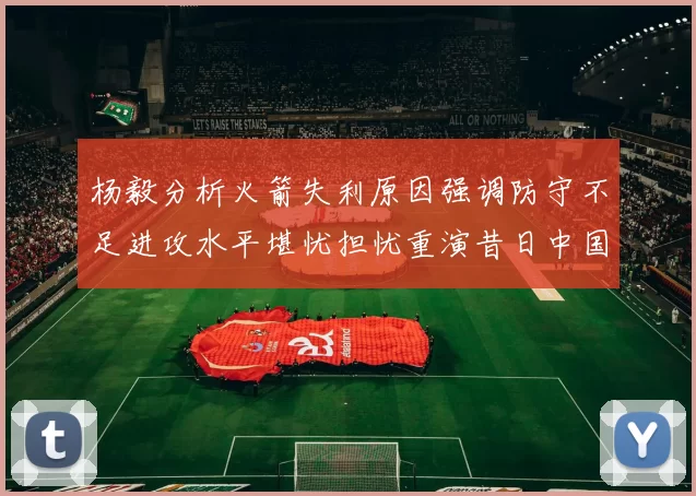 杨毅分析火箭失利原因强调防守不足进攻水平堪忧担忧重演昔日中国男篮困境