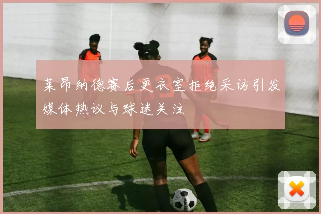 莱昂纳德赛后更衣室拒绝采访引发媒体热议与球迷关注