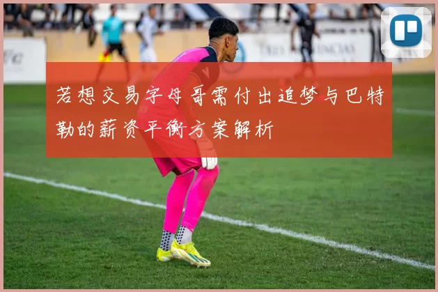 若想交易字母哥需付出追梦与巴特勒的薪资平衡方案解析